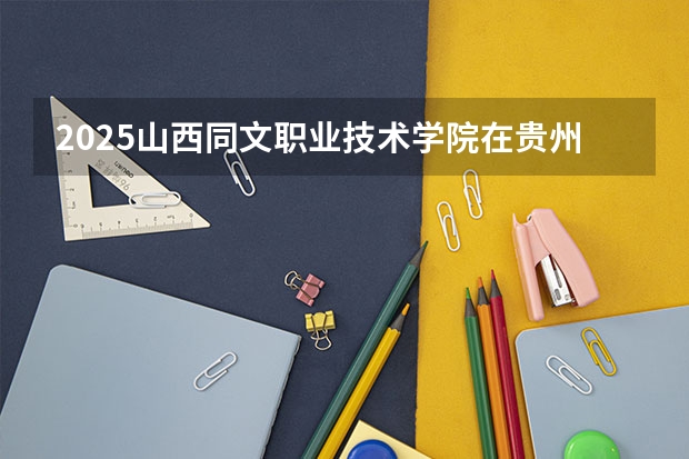 2025山西同文职业技术学院在贵州招生计划一览表