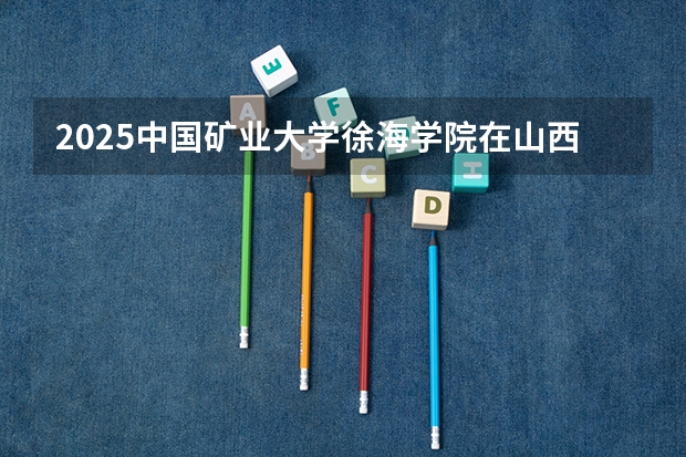 2025中国矿业大学徐海学院在山西招生计划一览表