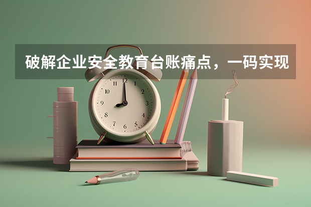 破解企业安全教育台账痛点，一码实现三级培训可查、可溯、可存档