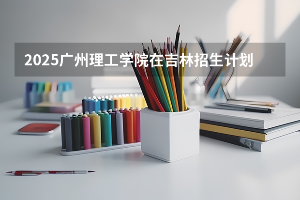 2025广州理工学院在吉林招生计划一览表