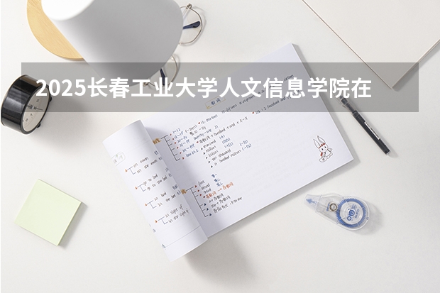 2025长春工业大学人文信息学院在山西招生计划一览表