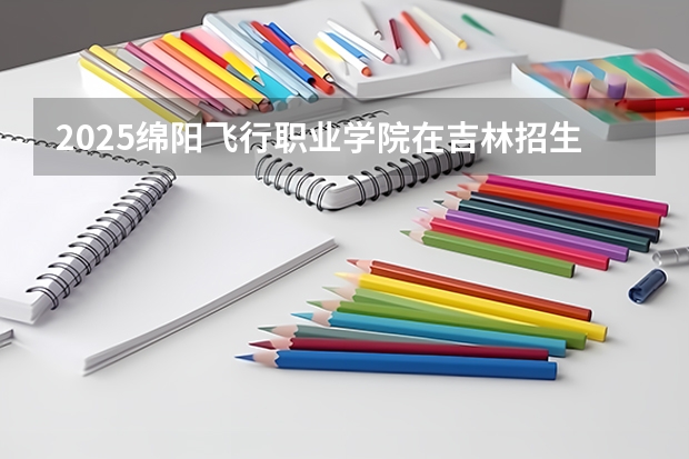 2025绵阳飞行职业学院在吉林招生计划一览表