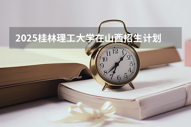 2025桂林理工大学在山西招生计划一览表