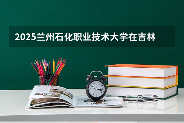 2025兰州石化职业技术大学在吉林招生计划一览表