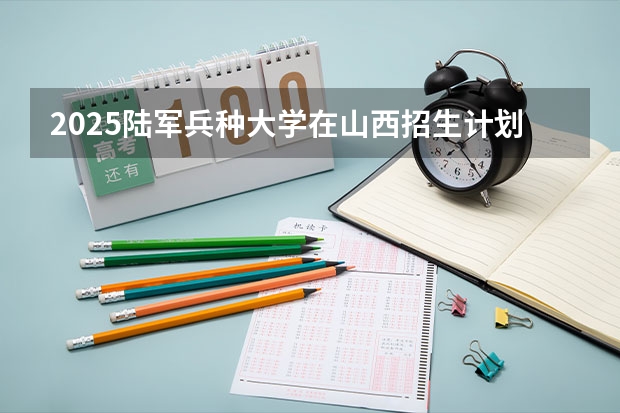 2025陆军兵种大学在山西招生计划一览表