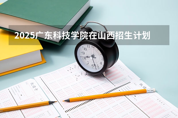 2025广东科技学院在山西招生计划一览表