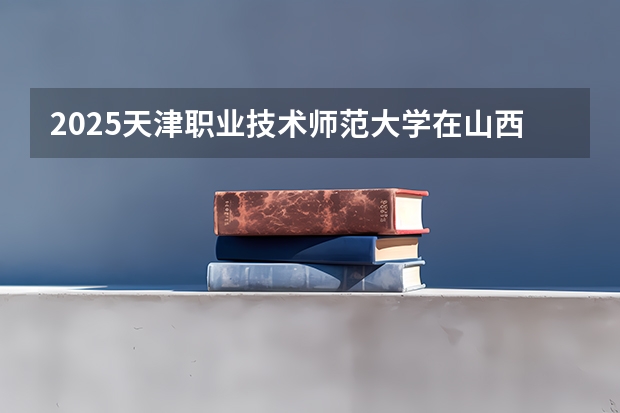 2025天津职业技术师范大学在山西招生计划一览表