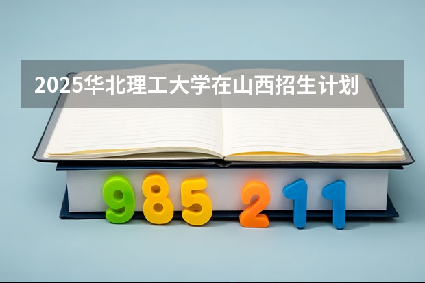 2025华北理工大学在山西招生计划一览表