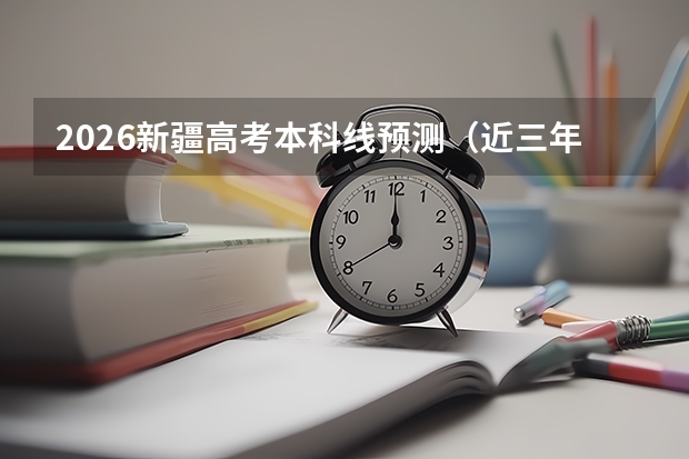 2026新疆高考本科线预测（近三年对比）及压线报考指南