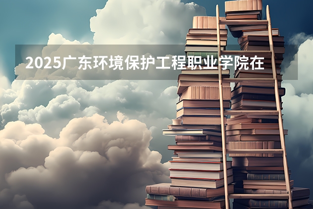 2025广东环境保护工程职业学院在山西招生计划一览表