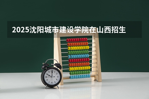 2025沈阳城市建设学院在山西招生计划一览表