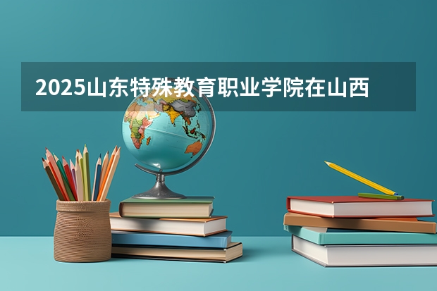 2025山东特殊教育职业学院在山西招生计划一览表