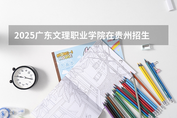 2025广东文理职业学院在贵州招生计划一览表