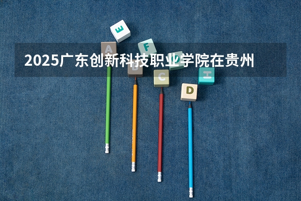 2025广东创新科技职业学院在贵州招生计划一览表