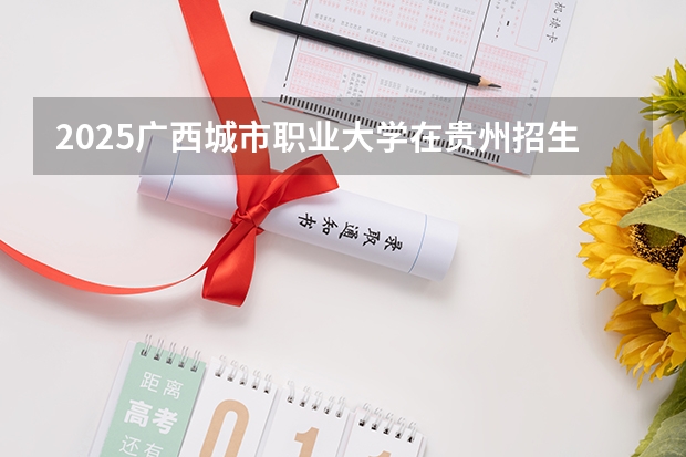 2025广西城市职业大学在贵州招生计划一览表