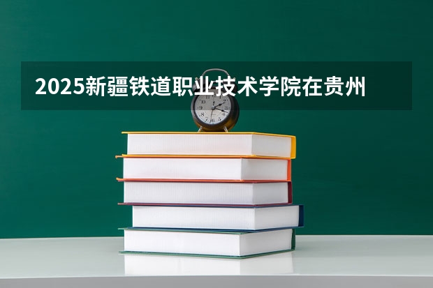 2025新疆铁道职业技术学院在贵州招生计划一览表