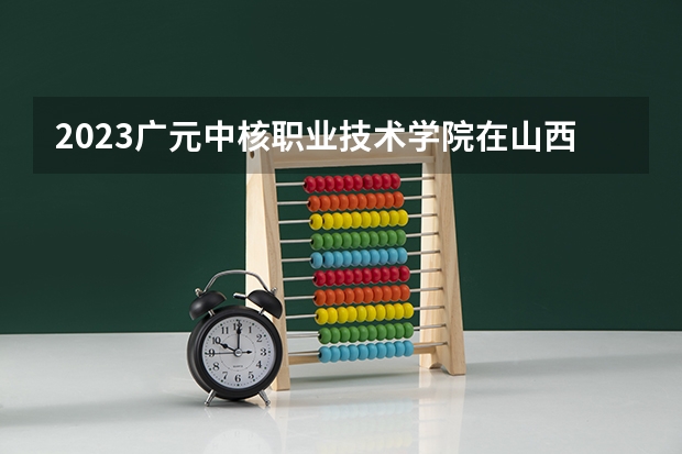 2023广元中核职业技术学院在山西高考专业招生计划多少人(历年招生计划)