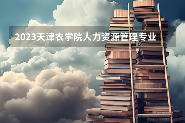 2023天津农学院人力资源管理专业分数线是多少(历年分数线汇总)