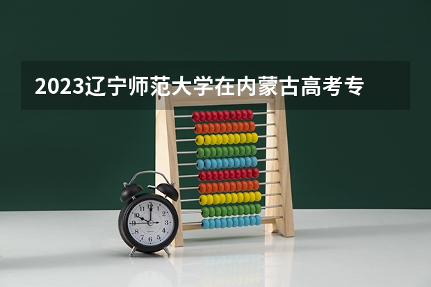 2023辽宁师范大学在内蒙古高考专业招生计划多少人(历年招生计划)