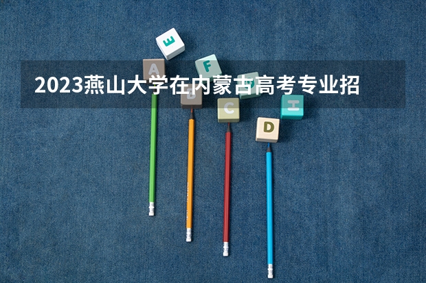 2023燕山大学在内蒙古高考专业招生计划多少人(历年招生计划)