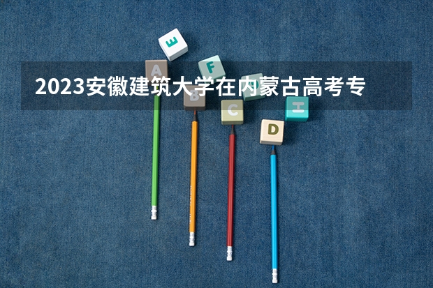 2023安徽建筑大学在内蒙古高考专业招生计划多少人(历年招生计划)