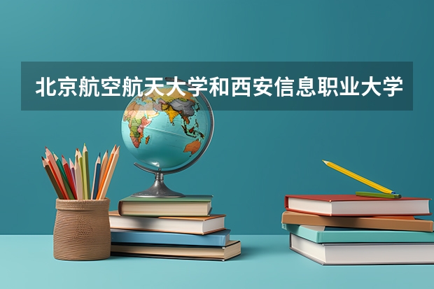 北京航空航天大学和西安信息职业大学哪个好 历年录取分数线一览