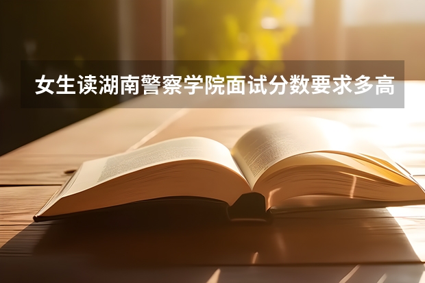 女生读湖南警察学院面试分数要求多高?（湖南警察学院高考分数线）