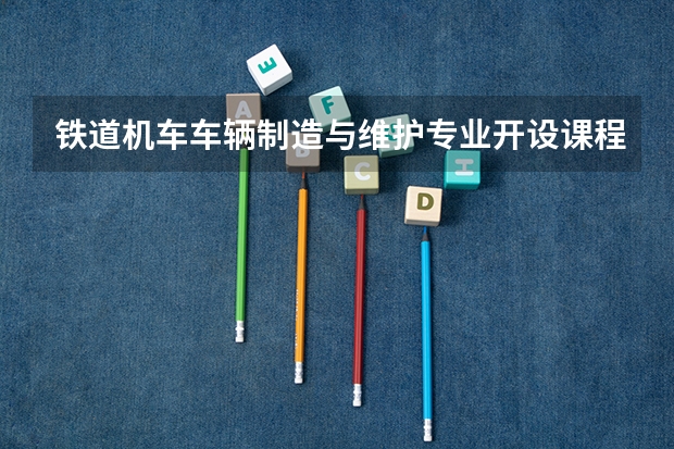 铁道机车车辆制造与维护专业开设课程有哪些（考研方向）