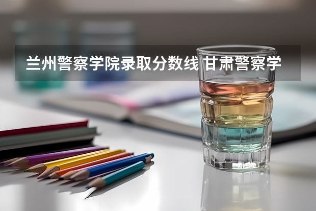 兰州警察学院录取分数线 甘肃警察学院招生分数线
