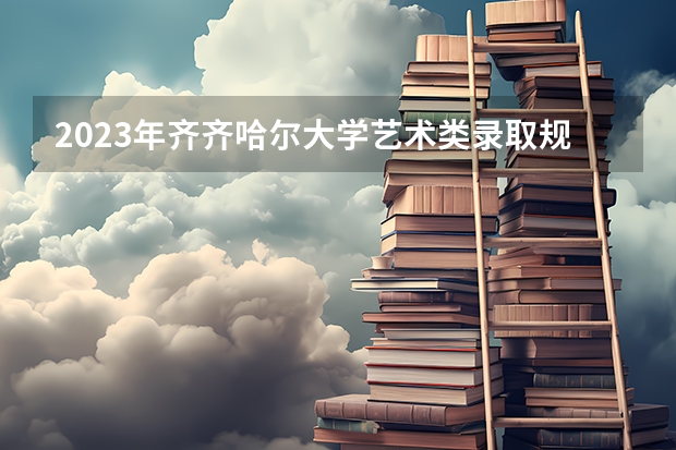 2023年齐齐哈尔大学艺术类录取规则(齐齐哈尔大学排名第几)