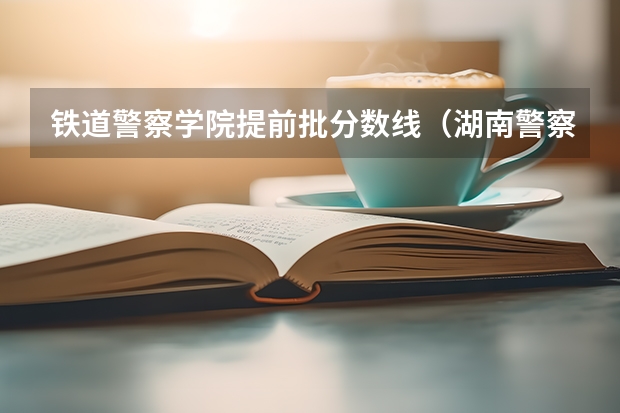 铁道警察学院提前批分数线（湖南警察学院提前批录取分数线）