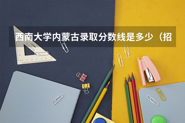 西南大学内蒙古录取分数线是多少（招生人数）