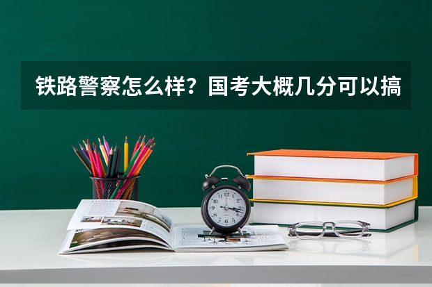 铁路警察怎么样？国考大概几分可以搞定？行测？申论？