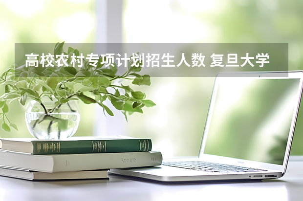 高校农村专项计划招生人数 复旦大学高校农村学生专项计划招生简章