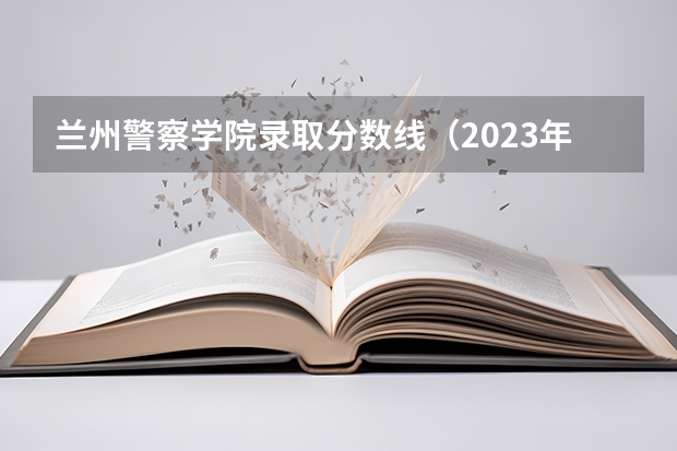 兰州警察学院录取分数线（2023年甘警院分数线）
