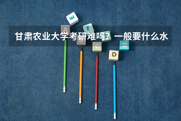 甘肃农业大学考研难吗？一般要什么水平才可以进入？