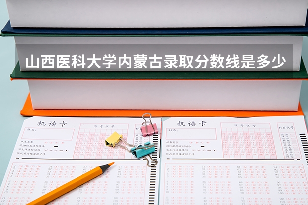 山西医科大学内蒙古录取分数线是多少（招生人数）