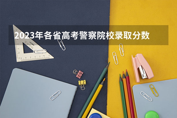 2023年各省高考警察院校录取分数线一览表（2023南京警察学院分数线？）