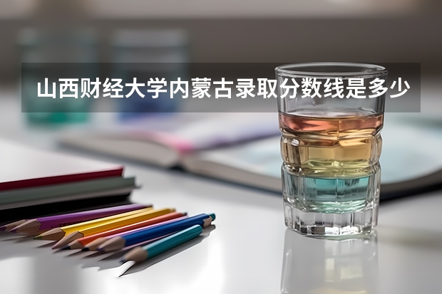 山西财经大学内蒙古录取分数线是多少（招生人数）