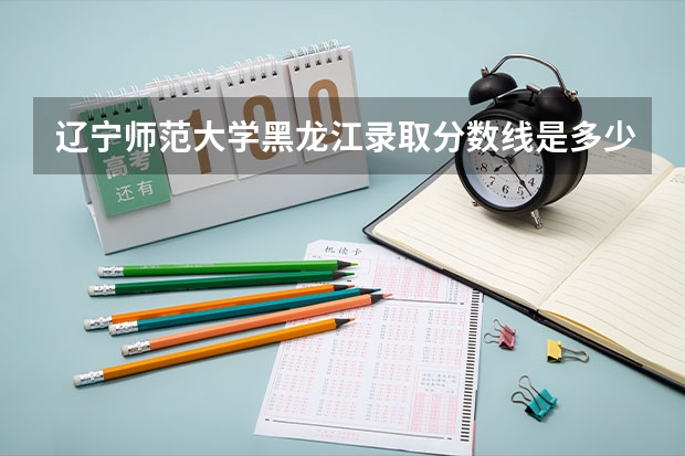 辽宁师范大学黑龙江录取分数线是多少（招生人数）