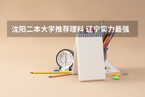 沈阳二本大学推荐理科 辽宁实力最强的二本大学-辽宁最好最有潜力的二本大学（参考）