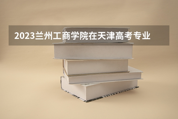 2023兰州工商学院在天津高考专业招生计划多少人(历年招生计划)