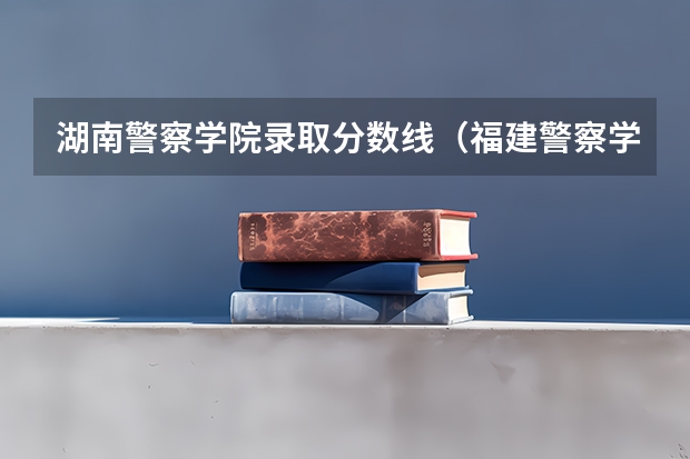 湖南警察学院录取分数线（福建警察学院录取分数线）