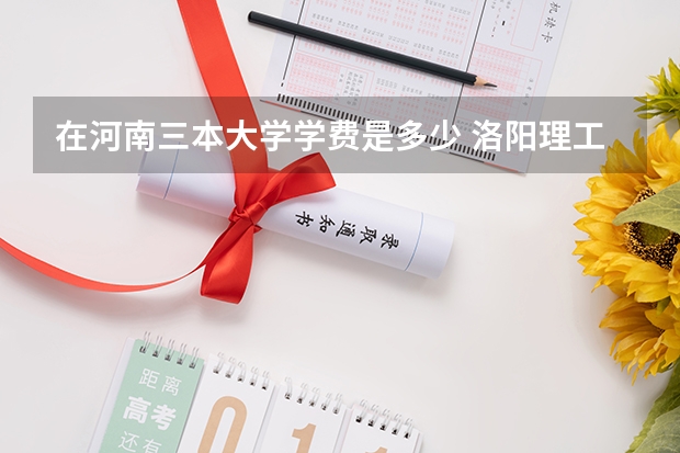 在河南三本大学学费是多少 洛阳理工学院（与河南机电职业学院联办）（就堵在河南机电职业学院）是个三本院校，学费每年才3700元每年