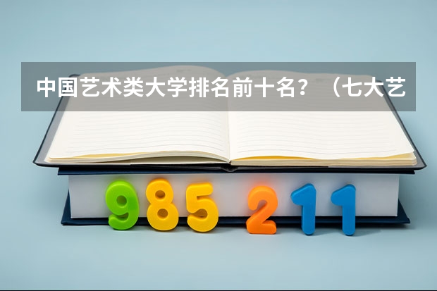 中国艺术类大学排名前十名？（七大艺术院校排名）