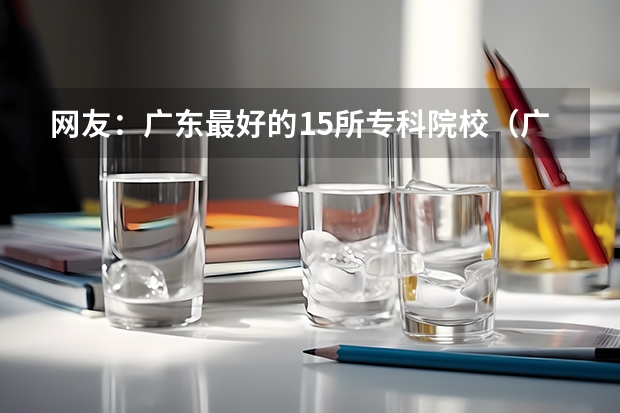 网友：广东最好的15所专科院校（广东最好的十大专科学校）